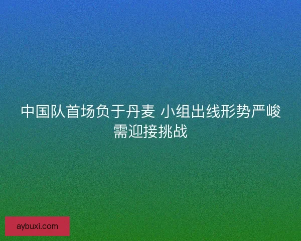中国队首场负于丹麦 小组出线形势严峻需迎接挑战