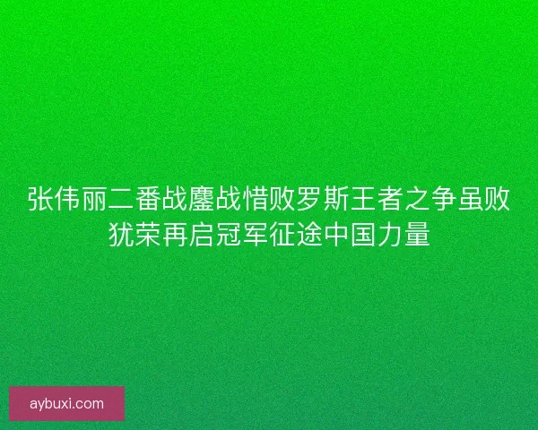 张伟丽二番战鏖战惜败罗斯王者之争虽败犹荣再启冠军征途中国力量 张伟丽二番战鏖战惜败罗斯王者之争虽败犹荣再启冠军征途中国力量