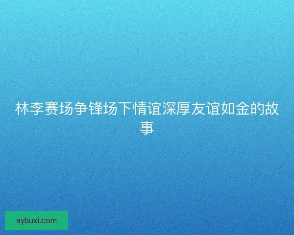 林李赛场争锋场下情谊深厚友谊如金的故事 林李赛场争锋场下情谊深厚友谊如金的故事