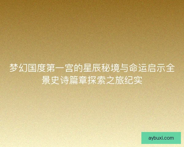 梦幻国度第一宫的星辰秘境与命运启示全景史诗篇章探索之旅纪实