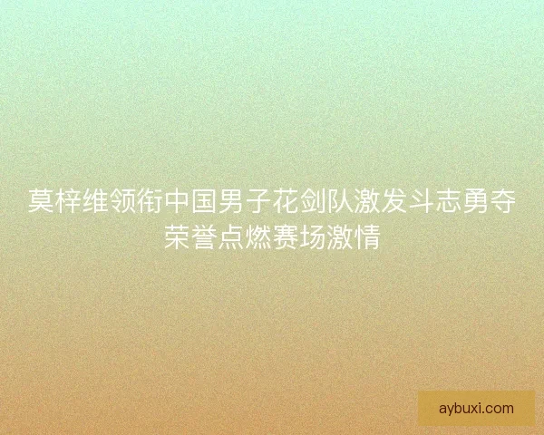 莫梓维领衔中国男子花剑队激发斗志勇夺荣誉点燃赛场激情 莫梓维领衔中国男子花剑队激发斗志勇夺荣誉点燃赛场激情