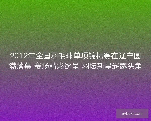 2012年全国羽毛球单项锦标赛在辽宁圆满落幕 赛场精彩纷呈 羽坛新星崭露头角 2012年全国羽毛球单项锦标赛在辽宁圆满落幕 赛场精彩纷呈 羽坛新星崭露头角