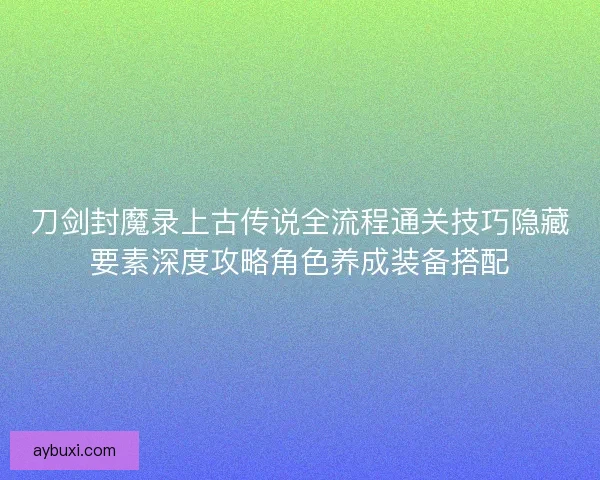 刀剑封魔录上古传说全流程通关技巧隐藏要素深度攻略角色养成装备搭配 刀剑封魔录上古传说全流程通关技巧隐藏要素深度攻略角色养成装备搭配