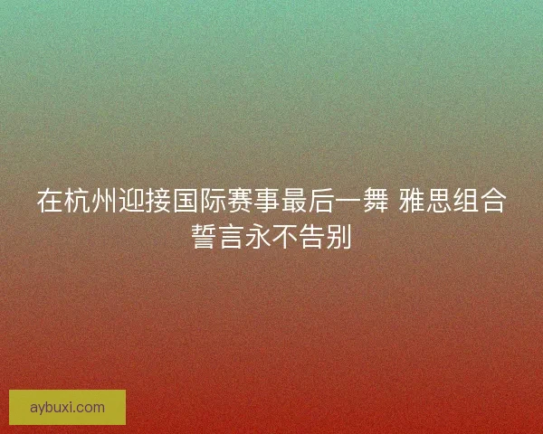 在杭州迎接国际赛事最后一舞 雅思组合誓言永不告别 在杭州迎接国际赛事最后一舞 雅思组合誓言永不告别