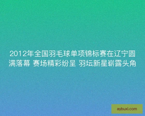 2012年全国羽毛球单项锦标赛在辽宁圆满落幕 赛场精彩纷呈 羽坛新星崭露头角 2012年全国羽毛球单项锦标赛在辽宁圆满落幕 赛场精彩纷呈 羽坛新星崭露头角