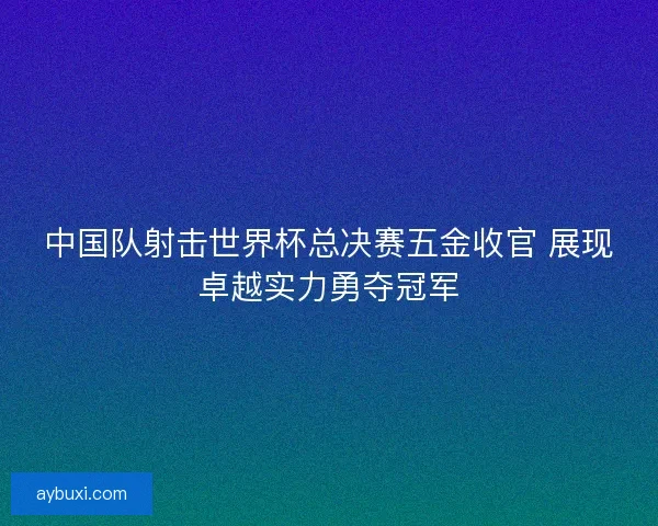 中国队射击世界杯总决赛五金收官 展现卓越实力勇夺冠军 中国队射击世界杯总决赛五金收官 展现卓越实力勇夺冠军