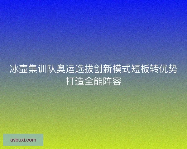 冰壶集训队奥运选拔创新模式短板转优势打造全能阵容 冰壶集训队奥运选拔创新模式短板转优势打造全能阵容